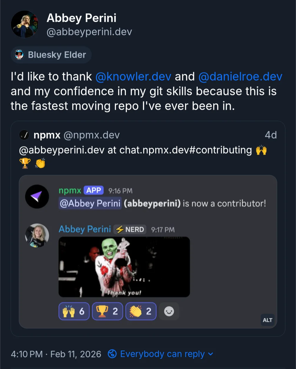Abbey Perini Bluesky Elder I'd like to thank @knowler.dev and @danielroe.dev and my confidence in my git skills because this is the fastest moving repo I've ever been in. Quoted post - npmx @npmx.dev @abbeyperini.dev at chat.npmx.dev#contributing. A screenshot of the npmx Discord server. The npmx APP posted @Abbey Perini (abbeyperini) is now a contributor! Abbey Perini NERD responds with a gif of Jim Carrey as the Mask giving an acceptance speech and saying Thank You! with 6 raised hands reacts, 2 trophy reacts, and 2 clapping hands reacts 4:10 PM Feb 11, 2026