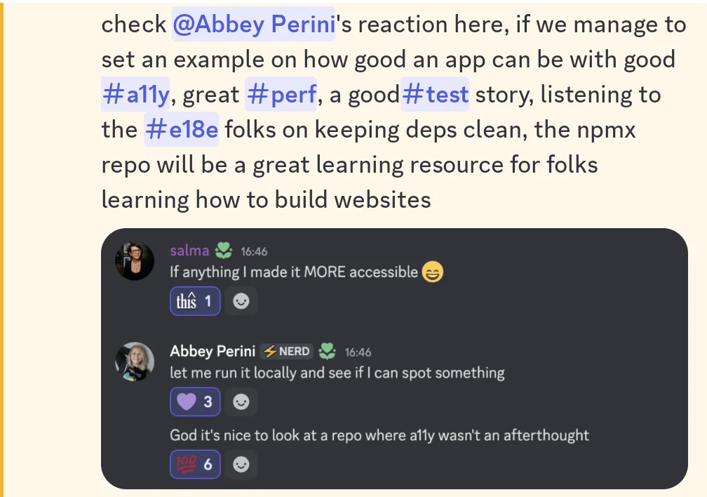check @AbbeyPerini's reaction here, if we manage to set an example on how good an app can be with good #a11y, great #perf, and a good #test story, listening to the #e18e folks on keeping deps clean, the npmx repo will be a great learning resource for folks learning how to build websites Salma If anything I made it MORE accessible with a this react Abbey Perini let me run it locally and see if I can spot something with 3 purple heart reacts God it's nice to look at a repo where a11y wasn't an afterthought 6 100 reacts